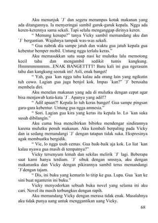 Aku menunjuk `J` dan segera merampas kotak makanan yang
ada ditangannya. Ia menyeringai sambil garuk-garuk kepala. Ngga ada
keren-kerennya sama sekali. Tapi selalu menganggap dirinya keren.
        “ Memang kenapa?” tanya Vicky sambil memandang aku dan
`J` bergantian. Wajahnya tampak was-was sekali.
        “ Gua nabrak dia sampe jatuh dan waktu gua jatuh kepala gua
kebentur bemper mobil. Untung ngga terlalu keras.”
        Aku memasukkan satu suap nasi ke mulutku lalu memotong
kecil     tahu     dan    mengambil      sedikit    tumis    kangkung.
Hmmmmmmmm...ENAK BANGETTTT! Baru kali ini gua ngerasain
tahu dan kangkung seenak ini! Asli, enak banget!
        “ Yah, gua `kan ngga tahu kalau ada orang lain yang ngikutin
tuh cowo. Lagian gua juga benjol kok. Impas `kan?” `J` berusaha
membela diri.
        Aku menelan makanan yang ada di mulutku dengan cepat agar
bisa menjawab kata-kata `J`. Apanya yang adil!?
        “ Adil apaan?! Kepala lo tuh keras banget! Gua sampe pingsan
gara-gara kebentur. Untung gua ngga amnesia.”
        “ Sori. Lagian gua kira yang keras itu kepala lo. Lo `kan suka
susah dibilangin.”
        Aku cuma bisa mencibirkan bibirku mendengar sindirannya
karena mulutku penuh makanan. Aku kembali berpaling pada Vicky
dan ia sedang memandangi `J` dengan tatapan tidak suka. Ekspresinya
agak membuatku bergidik.
        “ Vic, lo ngga usah cemas. Gua baik-baik aja kok. Lo liat `kan
kalau nyawa gua masih di tempatnya?”
        Vicky tersenyum lemah dan sekilas melirik `J` lagi. Beberapa
saat kami hanya terdiam. `J` sibuk dengan smsnya, aku dengan
makananku dan Vicky dengan pikirannya sambil terus memandangi
`J`dengan tajam.
        “ Dis, ini buku yang kemarin lo titip ke gua. Lupa. Gua `kan ke
sini buat nganterin ini buku.”
        Vicky menyodorkan sebuah buku novel yang selama ini aku
cari. Novel itu masih terbungkus dengan rapih.
        Aku memandang Vicky dengan merasa tidak enak. Masalahnya
aku tidak punya uang untuk menggantikan uang Vicky.
                                                                   68
 