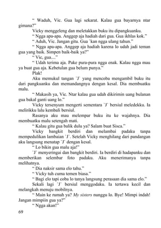 “ Waduh, Vic. Gua lagi sekarat. Kalau gua bayarnya ntar
gimana?”
       Vicky menggeleng dan meletakkan buku itu dipangkuanku.
       “ Ngga apa-apa. Anggep aja hadiah dari gua. Gua ikhlas kok.”
       “ Aduh, Vic. Jangan gitu. Gua `kan ngga ulang tahun.”
       “ Ngga apa-apa. Anggep aja hadiah karena lo udah jadi teman
gua yang baik. Simpen baik-baik ya?”
       “ Vic, gua....”
       “ Udah terima aja. Pake pura-pura ngga enak. Kalau ngga mau
ya buat gua aja. Kebetulan gua belum punya.”
       Plak!
       Aku memukul tangan `J` yang mencoba mengambil buku itu
dari pangkuanku dan memandangnya dengan kesal. Dia membuatku
malu.
       “ Makasih ya, Vic. Ntar kalau gua udah dikirimin uang bulanan
gua bakal ganti uang lo.”
       Vicky tersenyum mengerti sementara `J` bersiul meledekku. Ia
melirikku lalu kembali bersiul.
       Rasanya aku mau melempar buku itu ke wajahnya. Dia
membuatku malu setengah mati.
       “ Kalau gitu gua balik dulu ya? Salam buat Sisca.”
       Vicky bangkit berdiri dan melambai padaku tanpa
mempedulikan lambaian `J`. Setelah Vicky menghilang dari pandangan
aku langsung menatap `J` dengan kesal.
       “ Lo bikin gua malu aja!”
       `J` menyeringai dan bangkit berdiri. Ia berdiri di hadapanku dan
memberikan selembar foto padaku. Aku menerimanya tanpa
melihatnya.
       “ Dia naksir sama elo tahu.”
       “ Vicky tuh cuma temen biasa.”
       “ Bagi elo tapi coba lo tanya langsung perasaan dia sama elo.”
       Sekali lagi `J` bersiul menggodaku. Ia tertawa kecil dan
melangkah menuju mobilnya.
       “ Main ke rumah ya? My sisters nunggu lo. Bye! Mimpi indah!
Jangan mimpiin gua ya?”
       “ Ngga akan!”
69
 