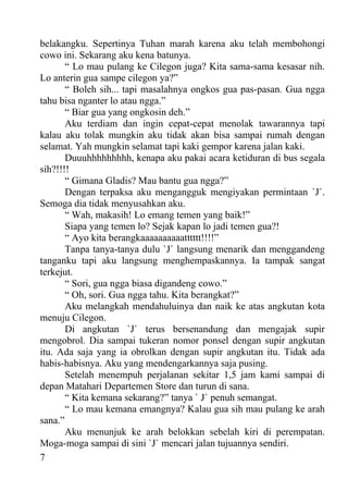 belakangku. Sepertinya Tuhan marah karena aku telah membohongi
cowo ini. Sekarang aku kena batunya.
       “ Lo mau pulang ke Cilegon juga? Kita sama-sama kesasar nih.
Lo anterin gua sampe cilegon ya?”
       “ Boleh sih... tapi masalahnya ongkos gua pas-pasan. Gua ngga
tahu bisa nganter lo atau ngga.”
       “ Biar gua yang ongkosin deh.”
       Aku terdiam dan ingin cepat-cepat menolak tawarannya tapi
kalau aku tolak mungkin aku tidak akan bisa sampai rumah dengan
selamat. Yah mungkin selamat tapi kaki gempor karena jalan kaki.
       Duuuhhhhhhhhh, kenapa aku pakai acara ketiduran di bus segala
sih?!!!!
       “ Gimana Gladis? Mau bantu gua ngga?”
       Dengan terpaksa aku mengangguk mengiyakan permintaan `J`.
Semoga dia tidak menyusahkan aku.
       “ Wah, makasih! Lo emang temen yang baik!”
       Siapa yang temen lo? Sejak kapan lo jadi temen gua?!
       “ Ayo kita berangkaaaaaaaaaatttttt!!!!”
       Tanpa tanya-tanya dulu `J` langsung menarik dan menggandeng
tanganku tapi aku langsung menghempaskannya. Ia tampak sangat
terkejut.
       “ Sori, gua ngga biasa digandeng cowo.”
       “ Oh, sori. Gua ngga tahu. Kita berangkat?”
       Aku melangkah mendahuluinya dan naik ke atas angkutan kota
menuju Cilegon.
       Di angkutan `J` terus bersenandung dan mengajak supir
mengobrol. Dia sampai tukeran nomor ponsel dengan supir angkutan
itu. Ada saja yang ia obrolkan dengan supir angkutan itu. Tidak ada
habis-habisnya. Aku yang mendengarkannya saja pusing.
       Setelah menempuh perjalanan sekitar 1,5 jam kami sampai di
depan Matahari Departemen Store dan turun di sana.
       “ Kita kemana sekarang?” tanya ` J` penuh semangat.
       “ Lo mau kemana emangnya? Kalau gua sih mau pulang ke arah
sana.”
       Aku menunjuk ke arah belokkan sebelah kiri di perempatan.
Moga-moga sampai di sini `J` mencari jalan tujuannya sendiri.
7
 