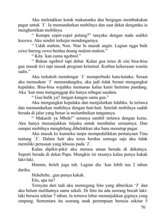 Aku meletakkan kotak makananku dan bergegas membukakan
pagar untuk `J`. Ia memundurkan mobilnya dan saat dekat denganku ia
menghentikan mobilnya.
        “ Kenapa cepet-cepet pulang?” tanyaku dengan nada sedikit
kecewa. Aku sendiri terkejut mendengarnya.
        “ Udah malem, Non. Ntar lo masuk angin. Lagian ngga baik
cewe bareng cowo berdua doang malem-malem.”
        “ Kita `kan cuma ngobrol.”
        “ Bukan ngobrol tapi debat. Kalau gua terus di sini bisa-bisa
gua masuk tivi tapi masuk program kriminal. Korban kekerasan wanita
sadis.”
        Aku terkekeh mendengar `J` memperbaiki kata-kataku. Sesaat
aku merasakan `J` memandangiku, aku jadi tidak berani mengangkat
kepalaku. Bisa-bisa wajahku memanas kalau kami bertemu pandang.
Aku `kan mau menganggap dia hanya sebagai saudara.
        “ Gua balik ya? Jangan kangen sama gua.”
        Aku mengangkat kepalaku dan menjulurkan lidahku. Ia tertawa
dan memundurkan mobilnya dengan hati-hati. Setelah mobilnya sudah
berada di jalur yang benar ia melambaikan tangannya.
        “ Makasih ya Mbok!” serunya sambil tertawa dengan keras.
Aku hanya menunjukkan tinjuku untuk membalas seruannya. Dan
sampai mobilnya menghilang dibelokkan aku baru menutup pagar.
        Aku masuk ke kamarku tanpa mempedulikkan pertanyaan Tina
tentang `J`. Dalam hati aku terus berdoa semoga saja aku tidak
memiliki perasaan yang khusus pada `J`.
        Kalau dipikir-pikir aku merasa aman berada di dekatnya.
Seperti berada di dekat Papa. Mungkin ini rasanya kalau punya kakak
laki-laki.
        Hmmm, boleh juga tuh. Lagian dia `kan lebih tua 2 tahun
dariku.
        Hehehehe...gua punya kakak.
        Eits, apa ini?
        Ternyata dari tadi aku memegang foto yang diberikan ‘J’ dan
aku belum melihatnya sama sekali. Di foto itu ada seorang bocah laki-
laki berusia sekitar 7 tahun. Ia tertawa lebar menunjukkan giginya yang
ompong. Sementara itu seorang anak perempuan berusia sekitar 5
                                                                    70
 