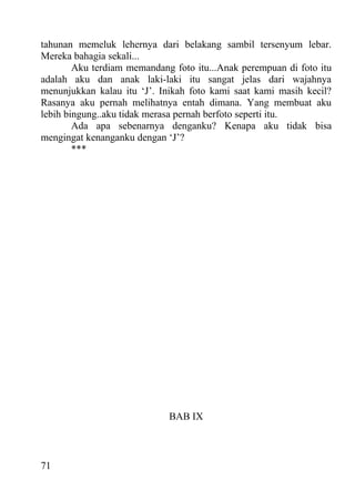tahunan memeluk lehernya dari belakang sambil tersenyum lebar.
Mereka bahagia sekali...
        Aku terdiam memandang foto itu...Anak perempuan di foto itu
adalah aku dan anak laki-laki itu sangat jelas dari wajahnya
menunjukkan kalau itu ‘J’. Inikah foto kami saat kami masih kecil?
Rasanya aku pernah melihatnya entah dimana. Yang membuat aku
lebih bingung..aku tidak merasa pernah berfoto seperti itu.
        Ada apa sebenarnya denganku? Kenapa aku tidak bisa
mengingat kenanganku dengan ‘J’?
        ***




                             BAB IX



71
 