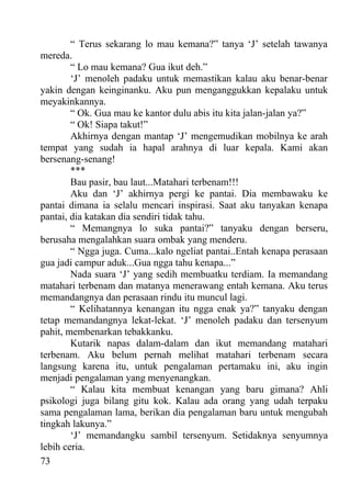 “ Terus sekarang lo mau kemana?” tanya ‘J’ setelah tawanya
mereda.
        “ Lo mau kemana? Gua ikut deh.”
        ‘J’ menoleh padaku untuk memastikan kalau aku benar-benar
yakin dengan keinginanku. Aku pun menganggukkan kepalaku untuk
meyakinkannya.
        “ Ok. Gua mau ke kantor dulu abis itu kita jalan-jalan ya?”
        “ Ok! Siapa takut!”
        Akhirnya dengan mantap ‘J’ mengemudikan mobilnya ke arah
tempat yang sudah ia hapal arahnya di luar kepala. Kami akan
bersenang-senang!
        ***
        Bau pasir, bau laut...Matahari terbenam!!!
        Aku dan ‘J’ akhirnya pergi ke pantai. Dia membawaku ke
pantai dimana ia selalu mencari inspirasi. Saat aku tanyakan kenapa
pantai, dia katakan dia sendiri tidak tahu.
        “ Memangnya lo suka pantai?” tanyaku dengan berseru,
berusaha mengalahkan suara ombak yang menderu.
        “ Ngga juga. Cuma...kalo ngeliat pantai..Entah kenapa perasaan
gua jadi campur aduk...Gua ngga tahu kenapa...”
        Nada suara ‘J’ yang sedih membuatku terdiam. Ia memandang
matahari terbenam dan matanya menerawang entah kemana. Aku terus
memandangnya dan perasaan rindu itu muncul lagi.
        “ Kelihatannya kenangan itu ngga enak ya?” tanyaku dengan
tetap memandangnya lekat-lekat. ‘J’ menoleh padaku dan tersenyum
pahit, membenarkan tebakkanku.
        Kutarik napas dalam-dalam dan ikut memandang matahari
terbenam. Aku belum pernah melihat matahari terbenam secara
langsung karena itu, untuk pengalaman pertamaku ini, aku ingin
menjadi pengalaman yang menyenangkan.
        “ Kalau kita membuat kenangan yang baru gimana? Ahli
psikologi juga bilang gitu kok. Kalau ada orang yang udah terpaku
sama pengalaman lama, berikan dia pengalaman baru untuk mengubah
tingkah lakunya.”
        ‘J’ memandangku sambil tersenyum. Setidaknya senyumnya
lebih ceria.
73
 