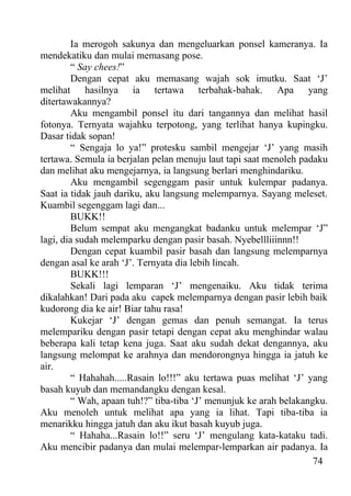 Ia merogoh sakunya dan mengeluarkan ponsel kameranya. Ia
mendekatiku dan mulai memasang pose.
         “ Say chees!”
         Dengan cepat aku memasang wajah sok imutku. Saat ‘J’
melihat hasilnya ia tertawa terbahak-bahak. Apa yang
ditertawakannya?
         Aku mengambil ponsel itu dari tangannya dan melihat hasil
fotonya. Ternyata wajahku terpotong, yang terlihat hanya kupingku.
Dasar tidak sopan!
         “ Sengaja lo ya!” protesku sambil mengejar ‘J’ yang masih
tertawa. Semula ia berjalan pelan menuju laut tapi saat menoleh padaku
dan melihat aku mengejarnya, ia langsung berlari menghindariku.
         Aku mengambil segenggam pasir untuk kulempar padanya.
Saat ia tidak jauh dariku, aku langsung melemparnya. Sayang meleset.
Kuambil segenggam lagi dan...
         BUKK!!
         Belum sempat aku mengangkat badanku untuk melempar ‘J”
lagi, dia sudah melemparku dengan pasir basah. Nyebellliiinnn!!
         Dengan cepat kuambil pasir basah dan langsung melemparnya
dengan asal ke arah ‘J’. Ternyata dia lebih lincah.
         BUKK!!!
         Sekali lagi lemparan ‘J’ mengenaiku. Aku tidak terima
dikalahkan! Dari pada aku capek melemparnya dengan pasir lebih baik
kudorong dia ke air! Biar tahu rasa!
         Kukejar ‘J’ dengan gemas dan penuh semangat. Ia terus
melempariku dengan pasir tetapi dengan cepat aku menghindar walau
beberapa kali tetap kena juga. Saat aku sudah dekat dengannya, aku
langsung melompat ke arahnya dan mendorongnya hingga ia jatuh ke
air.
         “ Hahahah.....Rasain lo!!!” aku tertawa puas melihat ‘J’ yang
basah kuyub dan memandangku dengan kesal.
         “ Wah, apaan tuh!?” tiba-tiba ‘J’ menunjuk ke arah belakangku.
Aku menoleh untuk melihat apa yang ia lihat. Tapi tiba-tiba ia
menarikku hingga jatuh dan aku ikut basah kuyub juga.
         “ Hahaha...Rasain lo!!” seru ‘J’ mengulang kata-kataku tadi.
Aku mencibir padanya dan mulai melempar-lemparkan air padanya. Ia
                                                                    74
 