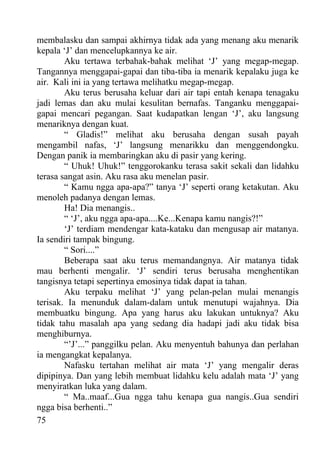 membalasku dan sampai akhirnya tidak ada yang menang aku menarik
kepala ‘J’ dan mencelupkannya ke air.
        Aku tertawa terbahak-bahak melihat ‘J’ yang megap-megap.
Tangannya menggapai-gapai dan tiba-tiba ia menarik kepalaku juga ke
air. Kali ini ia yang tertawa melihatku megap-megap.
        Aku terus berusaha keluar dari air tapi entah kenapa tenagaku
jadi lemas dan aku mulai kesulitan bernafas. Tanganku menggapai-
gapai mencari pegangan. Saat kudapatkan lengan ‘J’, aku langsung
menariknya dengan kuat.
        “ Gladis!” melihat aku berusaha dengan susah payah
mengambil nafas, ‘J’ langsung menarikku dan menggendongku.
Dengan panik ia membaringkan aku di pasir yang kering.
        “ Uhuk! Uhuk!” tenggorokanku terasa sakit sekali dan lidahku
terasa sangat asin. Aku rasa aku menelan pasir.
        “ Kamu ngga apa-apa?” tanya ‘J’ seperti orang ketakutan. Aku
menoleh padanya dengan lemas.
        Ha! Dia menangis..
        “ ‘J’, aku ngga apa-apa....Ke...Kenapa kamu nangis?!”
        ‘J’ terdiam mendengar kata-kataku dan mengusap air matanya.
Ia sendiri tampak bingung.
        “ Sori....”
        Beberapa saat aku terus memandangnya. Air matanya tidak
mau berhenti mengalir. ‘J’ sendiri terus berusaha menghentikan
tangisnya tetapi sepertinya emosinya tidak dapat ia tahan.
        Aku terpaku melihat ‘J’ yang pelan-pelan mulai menangis
terisak. Ia menunduk dalam-dalam untuk menutupi wajahnya. Dia
membuatku bingung. Apa yang harus aku lakukan untuknya? Aku
tidak tahu masalah apa yang sedang dia hadapi jadi aku tidak bisa
menghiburnya.
        “’J’...” panggilku pelan. Aku menyentuh bahunya dan perlahan
ia mengangkat kepalanya.
        Nafasku tertahan melihat air mata ‘J’ yang mengalir deras
dipipinya. Dan yang lebih membuat lidahku kelu adalah mata ‘J’ yang
menyiratkan luka yang dalam.
        “ Ma..maaf...Gua ngga tahu kenapa gua nangis..Gua sendiri
ngga bisa berhenti..”
75
 