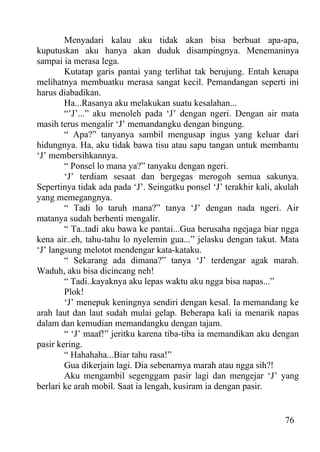 Menyadari kalau aku tidak akan bisa berbuat apa-apa,
kuputuskan aku hanya akan duduk disampingnya. Menemaninya
sampai ia merasa lega.
        Kutatap garis pantai yang terlihat tak berujung. Entah kenapa
melihatnya membuatku merasa sangat kecil. Pemandangan seperti ini
harus diabadikan.
        Ha...Rasanya aku melakukan suatu kesalahan...
        “’J’...” aku menoleh pada ‘J’ dengan ngeri. Dengan air mata
masih terus mengalir ‘J’ memandangku dengan bingung.
        “ Apa?” tanyanya sambil mengusap ingus yang keluar dari
hidungnya. Ha, aku tidak bawa tisu atau sapu tangan untuk membantu
‘J’ membersihkannya.
        “ Ponsel lo mana ya?” tanyaku dengan ngeri.
        ‘J’ terdiam sesaat dan bergegas merogoh semua sakunya.
Sepertinya tidak ada pada ‘J’. Seingatku ponsel ‘J’ terakhir kali, akulah
yang memegangnya.
        “ Tadi lo taruh mana?” tanya ‘J’ dengan nada ngeri. Air
matanya sudah berhenti mengalir.
        “ Ta..tadi aku bawa ke pantai...Gua berusaha ngejaga biar ngga
kena air..eh, tahu-tahu lo nyelemin gua...” jelasku dengan takut. Mata
‘J’ langsung melotot mendengar kata-kataku.
        “ Sekarang ada dimana?” tanya ‘J’ terdengar agak marah.
Waduh, aku bisa dicincang neh!
        “ Tadi..kayaknya aku lepas waktu aku ngga bisa napas...”
        Plok!
        ‘J’ menepuk keningnya sendiri dengan kesal. Ia memandang ke
arah laut dan laut sudah mulai gelap. Beberapa kali ia menarik napas
dalam dan kemudian memandangku dengan tajam.
        “ ‘J’ maaf!” jeritku karena tiba-tiba ia memandikan aku dengan
pasir kering.
        “ Hahahaha...Biar tahu rasa!”
        Gua dikerjain lagi. Dia sebenarnya marah atau ngga sih?!
        Aku mengambil segenggam pasir lagi dan mengejar ‘J’ yang
berlari ke arah mobil. Saat ia lengah, kusiram ia dengan pasir.


                                                                     76
 