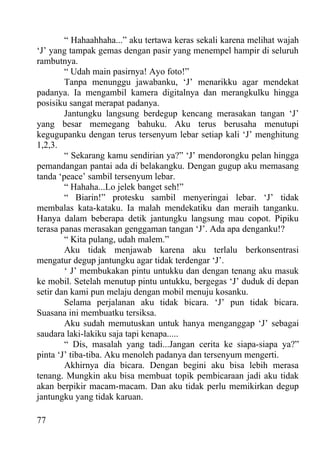 “ Hahaahhaha...” aku tertawa keras sekali karena melihat wajah
‘J’ yang tampak gemas dengan pasir yang menempel hampir di seluruh
rambutnya.
        “ Udah main pasirnya! Ayo foto!”
        Tanpa menunggu jawabanku, ‘J’ menarikku agar mendekat
padanya. Ia mengambil kamera digitalnya dan merangkulku hingga
posisiku sangat merapat padanya.
        Jantungku langsung berdegup kencang merasakan tangan ‘J’
yang besar memegang bahuku. Aku terus berusaha menutupi
kegugupanku dengan terus tersenyum lebar setiap kali ‘J’ menghitung
1,2,3.
        “ Sekarang kamu sendirian ya?” ‘J’ mendorongku pelan hingga
pemandangan pantai ada di belakangku. Dengan gugup aku memasang
tanda ‘peace’ sambil tersenyum lebar.
        “ Hahaha...Lo jelek banget seh!”
        “ Biarin!” protesku sambil menyeringai lebar. ‘J’ tidak
membalas kata-kataku. Ia malah mendekatiku dan meraih tanganku.
Hanya dalam beberapa detik jantungku langsung mau copot. Pipiku
terasa panas merasakan genggaman tangan ‘J’. Ada apa denganku!?
        “ Kita pulang, udah malem.”
        Aku tidak menjawab karena aku terlalu berkonsentrasi
mengatur degup jantungku agar tidak terdengar ‘J’.
        ‘ J’ membukakan pintu untukku dan dengan tenang aku masuk
ke mobil. Setelah menutup pintu untukku, bergegas ‘J’ duduk di depan
setir dan kami pun melaju dengan mobil menuju kosanku.
        Selama perjalanan aku tidak bicara. ‘J’ pun tidak bicara.
Suasana ini membuatku tersiksa.
        Aku sudah memutuskan untuk hanya menganggap ‘J’ sebagai
saudara laki-lakiku saja tapi kenapa.....
        “ Dis, masalah yang tadi...Jangan cerita ke siapa-siapa ya?”
pinta ‘J’ tiba-tiba. Aku menoleh padanya dan tersenyum mengerti.
        Akhirnya dia bicara. Dengan begini aku bisa lebih merasa
tenang. Mungkin aku bisa membuat topik pembicaraan jadi aku tidak
akan berpikir macam-macam. Dan aku tidak perlu memikirkan degup
jantungku yang tidak karuan.

77
 