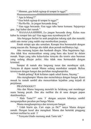 “ Mmmm, gua boleh nginep di tempat lo ngga?”
       Haaaaaaaaaaaaaaaahhhhhhhhhhhhhhhhhhhhhhhh!!!!!!!!!!!!!!
       “ Apa lo bilang!?”
       “ Gua boleh nginep di tempat lo ngga?”
       “ Ha-Ha-Ha...lo jangan bercanda dong.”
       “ Gua ngga bercanda. Gua ngga tahu harus kemana. Sejujurnya
gua...lagi kabur dari rumah.”
       “ HAAAAAAAHHHH...Lo jangan bercanda dong. Kalau mau
kabur ke tempat lain aja! Gua ngga mau nyembunyiin lo!”
       Aku bergegas berlari ke arah pangkalan tukang ojek dan menaiki
salah satu motor yang sudah siap memberikan jasanya.
       Entah mimpi apa aku semalam. Kenapa bisa bermasalah dengan
orang macam dia. Semoga aku tidak akan pernah melihatnya lagi.
       Aku memang kejam dan berdarah dingin. Mau bagaimana lagi.
Aku tidak bisa memasukkan orang yang baru aku kenal ke dalam
rumah. Siapa yang tahu kalau-kalau ternyata dia teroris atau buronan
yang sedang dikejar polisi. Aku tidak mau bermasalah dengan
kriminal.
       Sampai di rumah aku langsung turun dan membayar ojek.
Ternyata di depan rumah Mama sedang membakar sampah. Beliau
tersenyum dengan hangat dan perlahan menghampiriku.
       “ Sudah pulang? Kok keliatan capek sekali kamu, Sayang.”
       Aku menghampiri Mama dan memeluknya dengan hangat. Kami
masuk ke rumah sambil aku menceritakan kejadian yang terjadi di
perjalanan.
       PRANNGGGG!!!
       Aku dan Mama langsung menoleh ke belakang saat mendengar
suara barang pecah. Dan aku melihat dia di sana dengan papan
skateboardnya.
       “ Halo Tante!!!” seru `J` dengan senyum lebarnya sambil
mengumpulkan pecahan pot bunga Mama.
       Mama menghampirinya dan tersenyum hangat.
       “ Udah biarin aja. Cari siapa ya De?” tanya Mama dengan
ramah. Dengan kesal aku mengikuti Mama dan bertolak pinggang
melotot melihat ke arah `J`
       “ Ternyata Gladis memang anak Tante toh.”
                                                                  8
 