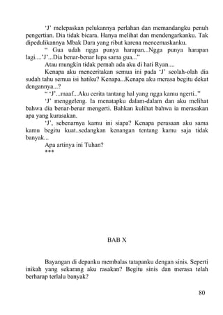 ‘J’ melepaskan pelukannya perlahan dan memandangku penuh
pengertian. Dia tidak bicara. Hanya melihat dan mendengarkanku. Tak
dipedulikannya Mbak Dara yang ribut karena mencemaskanku.
         “ Gua udah ngga punya harapan...Ngga punya harapan
lagi....’J’...Dia benar-benar lupa sama gua...”
         Atau mungkin tidak pernah ada aku di hati Ryan....
         Kenapa aku menceritakan semua ini pada ‘J’ seolah-olah dia
sudah tahu semua isi hatiku? Kenapa...Kenapa aku merasa begitu dekat
dengannya...?
         “ ‘J’...maaf...Aku cerita tantang hal yang ngga kamu ngerti..”
         ‘J’ menggeleng. Ia menatapku dalam-dalam dan aku melihat
bahwa dia benar-benar mengerti. Bahkan kulihat bahwa ia merasakan
apa yang kurasakan.
         ‘J’, sebenarnya kamu ini siapa? Kenapa perasaan aku sama
kamu begitu kuat..sedangkan kenangan tentang kamu saja tidak
banyak...
         Apa artinya ini Tuhan?
         ***




                               BAB X


       Bayangan di depanku membalas tatapanku dengan sinis. Seperti
inikah yang sekarang aku rasakan? Begitu sinis dan merasa telah
berharap terlalu banyak?

                                                                   80
 