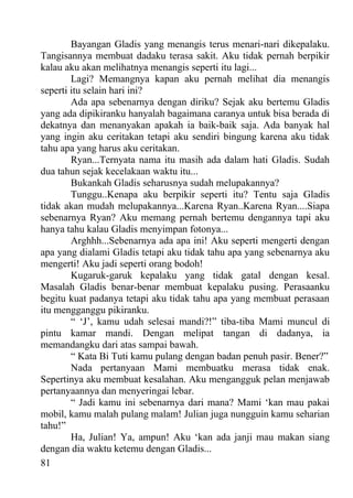 Bayangan Gladis yang menangis terus menari-nari dikepalaku.
Tangisannya membuat dadaku terasa sakit. Aku tidak pernah berpikir
kalau aku akan melihatnya menangis seperti itu lagi...
        Lagi? Memangnya kapan aku pernah melihat dia menangis
seperti itu selain hari ini?
        Ada apa sebenarnya dengan diriku? Sejak aku bertemu Gladis
yang ada dipikiranku hanyalah bagaimana caranya untuk bisa berada di
dekatnya dan menanyakan apakah ia baik-baik saja. Ada banyak hal
yang ingin aku ceritakan tetapi aku sendiri bingung karena aku tidak
tahu apa yang harus aku ceritakan.
        Ryan...Ternyata nama itu masih ada dalam hati Gladis. Sudah
dua tahun sejak kecelakaan waktu itu...
        Bukankah Gladis seharusnya sudah melupakannya?
        Tunggu..Kenapa aku berpikir seperti itu? Tentu saja Gladis
tidak akan mudah melupakannya...Karena Ryan..Karena Ryan....Siapa
sebenarnya Ryan? Aku memang pernah bertemu dengannya tapi aku
hanya tahu kalau Gladis menyimpan fotonya...
        Arghhh...Sebenarnya ada apa ini! Aku seperti mengerti dengan
apa yang dialami Gladis tetapi aku tidak tahu apa yang sebenarnya aku
mengerti! Aku jadi seperti orang bodoh!
        Kugaruk-garuk kepalaku yang tidak gatal dengan kesal.
Masalah Gladis benar-benar membuat kepalaku pusing. Perasaanku
begitu kuat padanya tetapi aku tidak tahu apa yang membuat perasaan
itu mengganggu pikiranku.
        “ ‘J’, kamu udah selesai mandi?!” tiba-tiba Mami muncul di
pintu kamar mandi. Dengan melipat tangan di dadanya, ia
memandangku dari atas sampai bawah.
        “ Kata Bi Tuti kamu pulang dengan badan penuh pasir. Bener?”
        Nada pertanyaan Mami membuatku merasa tidak enak.
Sepertinya aku membuat kesalahan. Aku mengangguk pelan menjawab
pertanyaannya dan menyeringai lebar.
        “ Jadi kamu ini sebenarnya dari mana? Mami ‘kan mau pakai
mobil, kamu malah pulang malam! Julian juga nungguin kamu seharian
tahu!”
        Ha, Julian! Ya, ampun! Aku ‘kan ada janji mau makan siang
dengan dia waktu ketemu dengan Gladis...
81
 