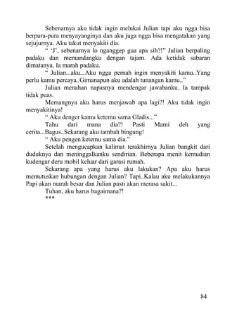 Sebenarnya aku tidak ingin melukai Julian tapi aku ngga bisa
berpura-pura menyayanginya dan aku juga ngga bisa mengatakan yang
sejujurnya. Aku takut menyakiti dia.
         “ ‘J’, sebenarnya lo nganggep gua apa sih?!” Julian berpaling
padaku dan memandangku dengan tajam. Ada ketidak sabaran
dimatanya. Ia marah padaku.
         “ Julian...aku...Aku ngga pernah ingin menyakiti kamu..Yang
perlu kamu percaya..Gimanapun aku adalah tunangan kamu..”
         Julian menahan napasnya mendengar jawabanku. Ia tampak
tidak puas.
         Memangnya aku harus menjawab apa lagi?! Aku tidak ingin
menyakitinya!
         “ Aku denger kamu ketemu sama Gladis...”
         Tahu dari mana dia?! Pasti Mami deh yang
cerita...Bagus..Sekarang aku tambah bingung!
         “ Aku pengen ketemu sama dia.”
         Setelah mengucapkan kalimat terakhirnya Julian bangkit dari
duduknya dan meninggalkanku sendirian. Beberapa menit kemudian
kudengar deru mobil keluar dari garasi rumah.
         Sekarang apa yang harus aku lakukan? Apa aku harus
memutuskan hubungan dengan Julian? Tapi..Kalau aku melakukannya
Papi akan marah besar dan Julian pasti akan merasa sakit...
         Tuhan, aku harus bagaimana?!
         ***




                                                                  84
 