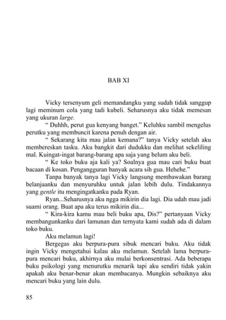 BAB XI


       Vicky tersenyum geli memandangku yang sudah tidak sanggup
lagi meminum cola yang tadi kubeli. Seharusnya aku tidak memesan
yang ukuran large.
       “ Duhhh, perut gua kenyang banget.” Keluhku sambil mengelus
perutku yang membuncit karena penuh dengan air.
       “ Sekarang kita mau jalan kemana?” tanya Vicky setelah aku
membereskan tasku. Aku bangkit dari dudukku dan melihat sekeliling
mal. Kuingat-ingat barang-barang apa saja yang belum aku beli.
       “ Ke toko buku aja kali ya? Soalnya gua mau cari buku buat
bacaan di kosan. Pengangguran banyak acara sih gua. Hehehe.”
       Tanpa banyak tanya lagi Vicky langsung membawakan barang
belanjaanku dan menyuruhku untuk jalan lebih dulu. Tindakannya
yang gentle itu mengingatkanku pada Ryan.
       Ryan...Seharusnya aku ngga mikirin dia lagi. Dia udah mau jadi
suami orang. Buat apa aku terus mikirin dia...
       “ Kira-kira kamu mau beli buku apa, Dis?” pertanyaan Vicky
membangunkanku dari lamunan dan ternyata kami sudah ada di dalam
toko buku.
       Aku melamun lagi!
       Bergegas aku berpura-pura sibuk mencari buku. Aku tidak
ingin Vicky mengetahui kalau aku melamun. Setelah lama berpura-
pura mencari buku, akhirnya aku mulai berkonsentrasi. Ada beberapa
buku psikologi yang menurutku menarik tapi aku sendiri tidak yakin
apakah aku benar-benar akan membacanya. Mungkin sebaiknya aku
mencari buku yang lain dulu.

85
 