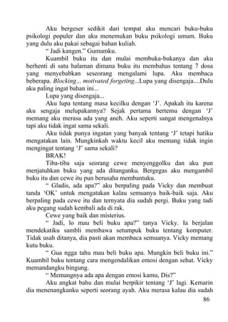 Aku bergeser sedikit dari tempat aku mencari buku-buku
psikologi populer dan aku menemukan buku psikologi umum. Buku
yang dulu aku pakai sebagai bahan kuliah.
        “ Jadi kangen.” Gumamku.
        Kuambil buku itu dan mulai membuka-bukanya dan aku
berhenti di satu halaman dimana buku itu membahas tentang 7 dosa
yang menyebabkan seseorang mengalami lupa. Aku membaca
beberapa. Blocking... motivated forgeting...Lupa yang disengaja....Dulu
aku paling ingat bahan ini...
        Lupa yang disengaja...
        Aku lupa tentang masa kecilku dengan ‘J’. Apakah itu karena
aku sengaja melupakannya? Sejak pertama bertemu dengan ‘J’
memang aku merasa ada yang aneh. Aku seperti sangat mengenalnya
tapi aku tidak ingat sama sekali.
        Aku tidak punya ingatan yang banyak tentang ‘J’ tetapi hatiku
mengatakan lain. Mungkinkah waktu kecil aku memang tidak ingin
mengingat tentang ‘J’ sama sekali?
        BRAK!
        Tiba-tiba saja seorang cewe menyenggolku dan aku pun
menjatuhkan buku yang ada ditanganku. Bergegas aku mengambil
buku itu dan cewe itu pun berusaha membantuku.
        “ Gladis, ada apa?” aku berpaling pada Vicky dan membuat
tanda ‘OK’ untuk mengatakan kalau semuanya baik-baik saja. Aku
berpaling pada cewe itu dan ternyata dia sudah pergi. Buku yang tadi
aku pegang sudah kembali ada di rak.
        Cewe yang baik dan misterius.
        “ Jadi, lo mau beli buku apa?” tanya Vicky. Ia berjalan
mendekatiku sambli membawa setumpuk buku tentang komputer.
Tidak usah ditanya, dia pasti akan membaca semuanya. Vicky memang
kutu buku.
        “ Gua ngga tahu mau beli buku apa. Mungkin beli buku ini.”
Kuambil buku tentang cara mengendalikan emosi dengan sehat. Vicky
memandangku bingung.
        “ Memangnya ada apa dengan emosi kamu, Dis?”
        Aku angkat bahu dan mulai berpikir tentang ‘J’ lagi. Kemarin
dia menenangkanku seperti seorang ayah. Aku merasa kalau dia sudah
                                                                    86
 