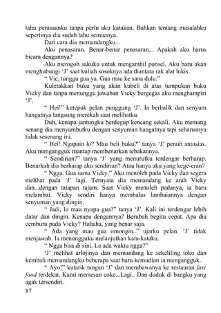 tahu perasaanku tanpa perlu aku katakan. Bahkan tentang masalahku
sepertinya dia sudah tahu semuanya.
        Dari cara dia memandangku...
        Aku penasaran. Benar-benar penasaran... Apakah aku harus
bicara dengannya?
        Aku merogoh sakuku untuk mengambil ponsel. Aku baru akan
menghubungi ‘J’ saat kuliah sosoknya ada diantara rak alat lukis.
        “ Vic, tunggu gua ya. Gua mau ke sana dulu.”
        Kuletakkan buku yang akan kubeli di atas tumpukan buku
Vicky dan tanpa menunggu jawaban Vicky bergegas aku menghampiri
‘J’.
        “ Hei!” kutepuk pelan punggung ‘J’. Ia berbalik dan senyum
hangatnya langsung merekah saat melihatku.
        Duh, kenapa jantungku berdegup kencang sekali. Aku memang
senang dia menyambutku dengan senyuman hangatnya tapi seharusnya
tidak sesenang ini.
        “ Hei! Ngapain lo? Mau beli buku?” tanya ‘J’ penuh antusias.
Aku mengangguk mantap membenarkan tebakannya.
        “ Sendirian?” tanya ‘J’ yang menurutku terdengar berharap.
Benarkah dia berharap aku sendirian? Atau hanya aku yang kege-eran?
        “ Ngga. Gua sama Vicky.” Aku menoleh pada Vicky dan segera
melihat pada ‘J’ lagi. Ternyata dia memandang ke arah Vicky
dan...dengan tatapan tajam. Saat Vicky menoleh padanya, ia baru
melambai. Vicky sendiri hanya membalas lambaiannya dengan
senyuman yang dingin.
        “ Jadi, lo mau nyapa gua?” tanya ‘J’. Kali ini terdengar lebih
datar dan dingin. Kenapa dengannya? Berubah begitu cepat. Apa dia
cemburu pada Vicky? Hahaha, yang benar saja.
        “ Ada yang mau gua omongin..” ujarku pelan. ‘J’ tidak
menjawab. Ia menungguku melanjutkan kata-kataku.
        “ Ngga bisa di sini. Lo ada waktu ngga?”
        ‘J’ melihat arlojinya dan memandang ke sekeliling toko dan
kembali memandangku beberapa saat baru kemudian ia mengangguk.
        “ Ayo!” kutarik tangan ‘J’ dan membawanya ke restauran fast
food terdekat. Kami memesan coke...Lagi.. Dan duduk di bangku yang
agak tersendiri.
87
 