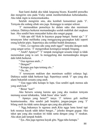 Saat kami duduk aku tidak langsung bicara. Kuambil ponselku
dan mengirim sms pada Vicky untuk memberitahukan keberadaanku.
Aku tidak ingin ia mencemaskanku.
        Setelah mengirim sms, aku kembali konsentrasi pada ‘J’.
Ternyata dia sedang sibuk sms juga. Kutunggu ia sampai selesai.
        ‘J’ memasukkan ponselnya ke dalam saku dan meminum
colanya. Dahinya berkerut memandangku seolah makhluk dari angkasa
luar. Aku sendiri baru menyadari kalau aku sangat gugup.
        “ Ada apa sih? Kok lo kayanya gugup banget. Santai aja.” ‘J’
tersenyum lebar melihatku yang menggoyang-goyangkan kaki seperti
orang kebelet pipis. Sepertinya aku terlihat bodoh dimatanya.
        “ Gini...Lo ngerasa ada yang aneh ngga?” tanyaku dengan nada
yang sangat serius. ‘J’ mengerutkan keningnya tampak bingung.
        “ Aneh? Apanya?” ‘J’ tampak mengingat sesuatu tetapi ia tidak
menemukan yang ia cari. Ia menggeleng dan memandangku dengan
dahi lebih berkerut.
        “ Gua ngerasa aneh...”
        “ Dengan?”
        “ Kenapa gua lupa tentang elo..”
        “ Ou..itu...”
        ‘J’ tersenyum maklum dan meminum sedikit colanya lagi.
Dahinya sudah tidak berkerut lagi. Sepertinya untuk ‘J’ apa yang aku
alami bukanlah sesuatu yang aneh.
        “ Gua ngga tahu kenapa lo lupa. Gua sendiri agak merasa ada
yang aneh kok.”
        “ Bener ‘kan!”
        Aku berseru senang karena apa yang aku rasakan ternyata
memang sesuai tebakanku, ‘tidak biasa’ alias ‘aneh’.
        “ Apanya yang bener?” tanya ‘J’ tertawa geli melihat
keantusiasanku. Aku sendiri jadi berpikir, jangan-jangan yang ‘J’
bilang aneh itu tidak sama dengan apa yang aku pikirkan.
        “ Ngg..bukannya lo ngerasa aneh..Kita ngga lama kenal tapi
kok rasanya kayak udah deket banget...” jelasku dengan gugup. Aku
takut apa yang aku rasakan ini tidak sama dengan yang ‘J’ rasakan.
Aku akan jadi tampak bodoh.
        “ Iya..Aku juga ngerasa kayak gitu. Ngga tahu kenapa.”
                                                                  88
 