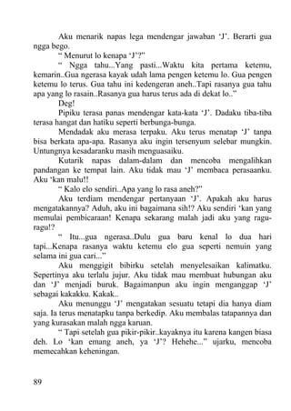 Aku menarik napas lega mendengar jawaban ‘J’. Berarti gua
ngga bego.
         “ Menurut lo kenapa ‘J’?”
         “ Ngga tahu...Yang pasti...Waktu kita pertama ketemu,
kemarin..Gua ngerasa kayak udah lama pengen ketemu lo. Gua pengen
ketemu lo terus. Gua tahu ini kedengeran aneh..Tapi rasanya gua tahu
apa yang lo rasain..Rasanya gua harus terus ada di dekat lo..”
         Deg!
         Pipiku terasa panas mendengar kata-kata ‘J’. Dadaku tiba-tiba
terasa hangat dan hatiku seperti berbunga-bunga.
         Mendadak aku merasa terpaku. Aku terus menatap ‘J’ tanpa
bisa berkata apa-apa. Rasanya aku ingin tersenyum selebar mungkin.
Untungnya kesadaranku masih menguasaiku.
         Kutarik napas dalam-dalam dan mencoba mengalihkan
pandangan ke tempat lain. Aku tidak mau ‘J’ membaca perasaanku.
Aku ‘kan malu!!
         “ Kalo elo sendiri..Apa yang lo rasa aneh?”
         Aku terdiam mendengar pertanyaan ‘J’. Apakah aku harus
mengatakannya? Aduh, aku ini bagaimana sih!? Aku sendiri ‘kan yang
memulai pembicaraan! Kenapa sekarang malah jadi aku yang ragu-
ragu!?
         “ Itu...gua ngerasa..Dulu gua baru kenal lo dua hari
tapi...Kenapa rasanya waktu ketemu elo gua seperti nemuin yang
selama ini gua cari...”
         Aku menggigit bibirku setelah menyelesaikan kalimatku.
Sepertinya aku terlalu jujur. Aku tidak mau membuat hubungan aku
dan ‘J’ menjadi buruk. Bagaimanpun aku ingin menganggap ‘J’
sebagai kakakku. Kakak..
         Aku menunggu ‘J’ mengatakan sesuatu tetapi dia hanya diam
saja. Ia terus menatapku tanpa berkedip. Aku membalas tatapannya dan
yang kurasakan malah ngga karuan.
         “ Tapi setelah gua pikir-pikir..kayaknya itu karena kangen biasa
deh. Lo ‘kan emang aneh, ya ‘J’? Hehehe...” ujarku, mencoba
memecahkan keheningan.


89
 