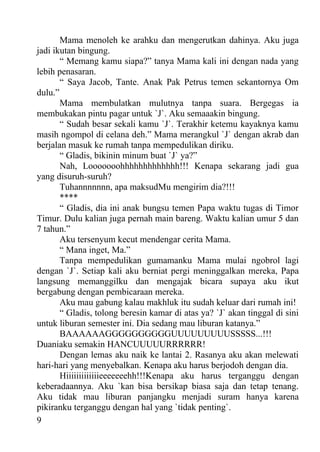 Mama menoleh ke arahku dan mengerutkan dahinya. Aku juga
jadi ikutan bingung.
       “ Memang kamu siapa?” tanya Mama kali ini dengan nada yang
lebih penasaran.
       “ Saya Jacob, Tante. Anak Pak Petrus temen sekantornya Om
dulu.”
       Mama membulatkan mulutnya tanpa suara. Bergegas ia
membukakan pintu pagar untuk `J`. Aku semaaakin bingung.
       “ Sudah besar sekali kamu `J`. Terakhir ketemu kayaknya kamu
masih ngompol di celana deh.” Mama merangkul `J` dengan akrab dan
berjalan masuk ke rumah tanpa mempedulikan diriku.
       “ Gladis, bikinin minum buat `J` ya?”
       Nah, Looooooohhhhhhhhhhhhh!!! Kenapa sekarang jadi gua
yang disuruh-suruh?
       Tuhannnnnnn, apa maksudMu mengirim dia?!!!
       ****
       “ Gladis, dia ini anak bungsu temen Papa waktu tugas di Timor
Timur. Dulu kalian juga pernah main bareng. Waktu kalian umur 5 dan
7 tahun.”
       Aku tersenyum kecut mendengar cerita Mama.
       “ Mana inget, Ma.”
       Tanpa mempedulikan gumamanku Mama mulai ngobrol lagi
dengan `J`. Setiap kali aku berniat pergi meninggalkan mereka, Papa
langsung memanggilku dan mengajak bicara supaya aku ikut
bergabung dengan pembicaraan mereka.
       Aku mau gabung kalau makhluk itu sudah keluar dari rumah ini!
       “ Gladis, tolong beresin kamar di atas ya? `J` akan tinggal di sini
untuk liburan semester ini. Dia sedang mau liburan katanya.”
       BAAAAAAGGGGGGGGGGUUUUUUUUUSSSSS...!!!
Duaniaku semakin HANCUUUUURRRRRR!
       Dengan lemas aku naik ke lantai 2. Rasanya aku akan melewati
hari-hari yang menyebalkan. Kenapa aku harus berjodoh dengan dia.
       Hiiiiiiiiiiiiieeeeeeehh!!!Kenapa aku harus terganggu dengan
keberadaannya. Aku `kan bisa bersikap biasa saja dan tetap tenang.
Aku tidak mau liburan panjangku menjadi suram hanya karena
pikiranku terganggu dengan hal yang `tidak penting`.
9
 