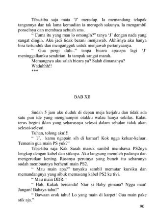 Tiba-tiba saja mata ‘J’ meredup. Ia memandang telapak
tangannya dan tak lama kemudian ia merogoh sakunya. Ia mengambil
ponselnya dan membaca sebuah sms.
        “ Cuma itu yang mau lo omongin?” tanya ‘J’ dengan nada yang
sangat dingin. Aku jadi tidak berani menjawab. Akhirnya aku hanya
bisa tertunduk dan mengangguk untuk menjawab pertanyaanya.
        “ Gua pergi dulu..” tanpa bicara apa-apa lagi ‘J’
meninggalkanku sendirian. Ia tampak sangat marah.
        Memangnya aku salah bicara ya? Salah dimananya?
        Waduhhh!!
        ***




                             BAB XII


         Sudah 5 jam aku duduk di depan meja kerjaku dan tidak ada
satu pun ide yang menghampiri otakku walau hanya sekilas. Kalau
terus begini iklan yang seharusnya selesai dalam sebulan tidak akan
selesai-selesai.
         Tuhan, tolong aku!!!
         “ `J`, kamu ngapain sih di kamar? Kok ngga keluar-keluar.
Temenin gua main PS yuk?”
         Tiba-tiba saja Kak Sarah masuk sambil membawa PS2nya
lengkap dengan kabel dan stiknya. Aku langsung menoleh padanya dan
mengerutkan kening. Rasanya perutnya yang buncit itu seharunya
sudah membuatnya berhenti main PS2.
         “ Mau main apa?” tanyaku sambil memutar kursiku dan
memandangnya yang sibuk memasang kabel PS2 ke tivi.
         “ Mau main DDR.”
         “ Hah, Kakak bercanda! Ntar si Baby gimana? Ngga mau!
Jangan! Bahaya tahu!”
         “ Bawaan orok tahu! Lo yang main di karpet! Gua main pake
stik aja.”
                                                                90
 