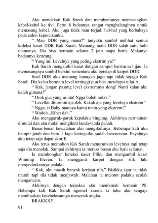 Aku mendekati Kak Sarah dan membantunya memasangkan
kabel-kabel ke tivi. Perut 8 bulannya sangat menghalanginya untuk
memasang kabel. Aku juga tidak mau terjadi hal-hal yang berbahaya
pada calon keponakanku.
        “ Mau DDR yang mana?” tanyaku sambil melihat semua
koleksi kaset DDR Kak Sarah. Memang main DDR salah satu hobi
utamanya. Dia bisa bermain selama 2 jam tanpa henti. Makanya
badannya kencang.
        “ Yang ini. Levelnya yang paling ekstrim ya?”
        Kak Sarah mengambil kaset dengan sampul berwarna hijau. Ia
memasangnya sambil bersiul sementara aku bersiap di karpet DDR.
        Soal DDR aku memang lumayan jago tapi tidak sejago Kak
Sarah. Dia kalau bermain level tertinggi pun bisa mendapat nilai A.
        “ Kak, jangan pasang level ekstremnya dong! Nanti kalau aku
kalah gimana?”
        “ Orok gua yang minta! Ngga boleh nolak.”
        “ Levelku diturunin aja deh. Kakak aja yang levelnya ekstrem.”
        “ Ngga, si Baby maunya kamu main yang ekstrem!”
        “ Waduh...Ribet dah.”
        Aku menggaruk-garuk kepalaku bingung. Akhirnya permainan
dimulai dan aku mulai mengikuti tanda-tanda panah.
        Benar-benar kewalahan aku mengikutinya. Beberapa kali aku
hampir jatuh dan baru 1 lagu keringatku sudah bercucuran. Payahnya
aku tetap saja dapat skor E.
        Aku terus memohon Kak Sarah menurunkan levelnya tapi tetap
saja dia menolak. Sampai akhirnya ia merasa bosan aku baru selamat.
        Ia membongkar koleksi kaset PSku dan mengambil kaset
Winning Eleven. Ia mengganti karpet dengan stik lalu
menyodorkannya padaku.
        “ Kak, aku masih banyak kerjaan nih.” Bisikku agar ia tidak
marah tapi dia tidak menjawab. Malahan ia melotot padaku seolah
mengancam.
        Akhirnya dengan terpaksa aku menikmati bermain PS.
Beberapa kali Kak Sarah ngomel karena ia tahu aku sengaja
membiarkan kesebelasannya mencetak angka.
        BRAKKK!!
91
 