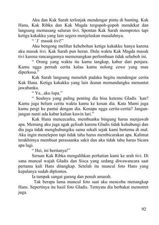 Aku dan Kak Sarah terlonjak mendengar pintu di banting. Kak
Hana, Kak Ribka dan Kak Magda tergopoh-gopoh mendekat dan
langsung memasang saluran tivi. Spontan Kak Sarah memprotes tapi
ketiga kakakku yang lain segera menjelaskan masalahnya.
        “ `J` masuk tivi!”
        Aku bengong melihat kehebohan ketiga kakakku hanya karena
aku masuk tivi. Kak Sarah pun heran. Dulu waktu Kak Magda masuk
tivi karena rancangannya memenangkan perlombaan tidak seheboh ini.
        “ Orang yang waktu itu kamu tangkap, kabur dari penjara.
Kamu ngga pernah cerita kalau kamu nolong cewe yang mau
diperkosa.”
        Kak Sarah langsung menoleh padaku begitu mendengar cerita
Kak Hana. Ketiga kakakku yang lain ikutan memandangku menuntut
jawabanku.
        “ Ya...aku lupa.”
        “ Soalnya yang paling penting dia bisa ketemu Gladis `kan?
Kamu juga belum cerita waktu kamu ke kosan dia. Kata Mami juga
kamu pergi ke pantai dengan dia. Kenapa ngga cerita-cerita? Jangan-
jangan nanti ada kabar kalian kawin lari.”
        Kak Hana mencecarku, membuatku bingung harus menjawab
apa. Memang aku juga agak gelisah karena Gladis tidak kuhubungi dan
dia juga tidak menghubungiku sama sekali sejak kami bertemu di mal.
Aku ingin menelepon tapi tidak tahu harus membicarakan apa. Kalimat
terakhirnya membuat perasaanku sakit dan aku tidak tahu harus bicara
apa lagi.
        “ Hei, ini beritanya!”
        Seruan Kak Ribka mengalihkan perhatian kami ke arah tivi. Di
sana muncul wajah Gladis dan Sisca yang sedang diwawancara saat
pertama kali Hans ditangkap. Setelah itu muncul foto Hans yang
kepalanya sudah diplontos.
        Ia tampak sangat garang dan penuh amarah.
          Tak berapa lama muncul foto saat aku mencoba menangkap
Hans. Sepertinya itu hasil foto Gladis. Ternyata dia berbakat memotret
juga.


                                                                  92
 