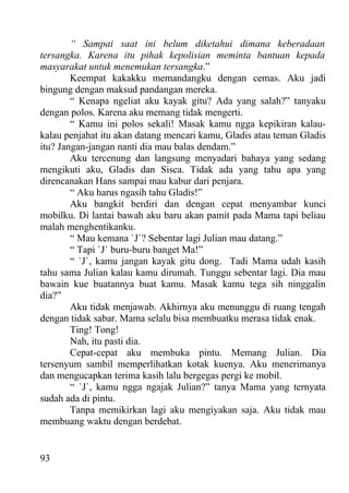 “ Sampai saat ini belum diketahui dimana keberadaan
tersangka. Karena itu pihak kepolisian meminta bantuan kepada
masyarakat untuk menemukan tersangka.”
        Keempat kakakku memandangku dengan cemas. Aku jadi
bingung dengan maksud pandangan mereka.
        “ Kenapa ngeliat aku kayak gitu? Ada yang salah?” tanyaku
dengan polos. Karena aku memang tidak mengerti.
        “ Kamu ini polos sekali! Masak kamu ngga kepikiran kalau-
kalau penjahat itu akan datang mencari kamu, Gladis atau teman Gladis
itu? Jangan-jangan nanti dia mau balas dendam.”
        Aku tercenung dan langsung menyadari bahaya yang sedang
mengikuti aku, Gladis dan Sisca. Tidak ada yang tahu apa yang
direncanakan Hans sampai mau kabur dari penjara.
        “ Aku harus ngasih tahu Gladis!”
        Aku bangkit berdiri dan dengan cepat menyambar kunci
mobilku. Di lantai bawah aku baru akan pamit pada Mama tapi beliau
malah menghentikanku.
        “ Mau kemana `J`? Sebentar lagi Julian mau datang.”
        “ Tapi `J` buru-buru banget Ma!”
        “ `J`, kamu jangan kayak gitu dong. Tadi Mama udah kasih
tahu sama Julian kalau kamu dirumah. Tunggu sebentar lagi. Dia mau
bawain kue buatannya buat kamu. Masak kamu tega sih ninggalin
dia?”
        Aku tidak menjawab. Akhirnya aku menunggu di ruang tengah
dengan tidak sabar. Mama selalu bisa membuatku merasa tidak enak.
        Ting! Tong!
        Nah, itu pasti dia.
        Cepat-cepat aku membuka pintu. Memang Julian. Dia
tersenyum sambil memperlihatkan kotak kuenya. Aku menerimanya
dan mengucapkan terima kasih lalu bergegas pergi ke mobil.
        “ `J`, kamu ngga ngajak Julian?” tanya Mama yang ternyata
sudah ada di pintu.
        Tanpa memikirkan lagi aku mengiyakan saja. Aku tidak mau
membuang waktu dengan berdebat.


93
 