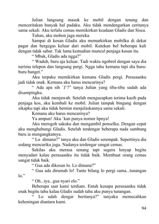 Julian langsung masuk ke mobil dengan tenang dan
menceritakan banyak hal padaku. Aku tidak mendengarkan ceritanya
sama sekali. Aku terlalu cemas memikirkan keadaan Gladis dan Sisca.
        Tuhan, aku mohon jaga mereka.
        Sampai di kosan Gladis aku memarkirkan mobilku di dekat
pagar dan bergegas keluar dari mobil. Kutekan bel beberapa kali
dengan tidak sabar. Tak lama kemudian muncul penjaga kosan itu.
        “ Mbak, Gladis ada ngga?”
        “ Waduh, baru aja keluar. Tadi waktu ngobrol dengan saya dia
nerima telepon dan langsung pergi. Ngga tahu kemana tapi dia buru-
buru banget.”
        Aku terpaku memikirkan kemana Gladis pergi. Perasaanku
jadi tidak enak. Kemana aku harus mencarinya?
        “ Ada apa sih `J`?” tanya Julian yang tiba-tiba sudah ada
disampingku.
        Aku tidak menjawab. Setelah mengucapkan terima kasih pada
penjaga kos, aku kembali ke mobil. Julian tampak bingung dengan
sikapku tapi aku tidak berniat menjelaskannya sama sekali.
        Kemana aku harus mencarinya?
        Ya ampun! Aku `kan punya nomor hpnya!
        Aku merogoh sakuku dan mengambil ponselku. Dengan cepat
aku menghubungi Gladis. Setelah terdengar beberapa nada sambung
baru ia mengangkatnya.
        “ Lo dimana?” tanya aku dan Gladis serempak. Sepertinya dia
sedang mencariku juga. Nadanya terdengar sangat cemas.
        Sekilas aku merasa senang tapi segera lenyap begitu
menyadari kalau perasaanku itu tidak baik. Membuat orang cemas
sangat tidak baik.
        “ Gua ada dikosan lo. Lo dimana?”
        “ Gua ada dirumah lo! Tante bilang lo pergi sama...tunangan
lo.”
        “ Oh...iya...gua nyari elo.”
        Beberapa saat kami terdiam. Entah kenapa perasaanku tidak
enak begitu tahu kalau Gladis sudah tahu aku punya tunangan.
        “ Lo udah dengar beritanya?” tanyaku memecahkan
keheningan diantara kami.
                                                                 94
 