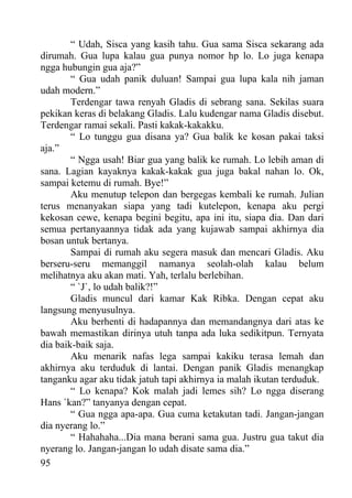 “ Udah, Sisca yang kasih tahu. Gua sama Sisca sekarang ada
dirumah. Gua lupa kalau gua punya nomor hp lo. Lo juga kenapa
ngga hubungin gua aja?”
        “ Gua udah panik duluan! Sampai gua lupa kala nih jaman
udah modern.”
        Terdengar tawa renyah Gladis di sebrang sana. Sekilas suara
pekikan keras di belakang Gladis. Lalu kudengar nama Gladis disebut.
Terdengar ramai sekali. Pasti kakak-kakakku.
        “ Lo tunggu gua disana ya? Gua balik ke kosan pakai taksi
aja.”
        “ Ngga usah! Biar gua yang balik ke rumah. Lo lebih aman di
sana. Lagian kayaknya kakak-kakak gua juga bakal nahan lo. Ok,
sampai ketemu di rumah. Bye!”
        Aku menutup telepon dan bergegas kembali ke rumah. Julian
terus menanyakan siapa yang tadi kutelepon, kenapa aku pergi
kekosan cewe, kenapa begini begitu, apa ini itu, siapa dia. Dan dari
semua pertanyaannya tidak ada yang kujawab sampai akhirnya dia
bosan untuk bertanya.
        Sampai di rumah aku segera masuk dan mencari Gladis. Aku
berseru-seru memanggil namanya seolah-olah kalau belum
melihatnya aku akan mati. Yah, terlalu berlebihan.
        “ `J`, lo udah balik?!”
        Gladis muncul dari kamar Kak Ribka. Dengan cepat aku
langsung menyusulnya.
        Aku berhenti di hadapannya dan memandangnya dari atas ke
bawah memastikan dirinya utuh tanpa ada luka sedikitpun. Ternyata
dia baik-baik saja.
        Aku menarik nafas lega sampai kakiku terasa lemah dan
akhirnya aku terduduk di lantai. Dengan panik Gladis menangkap
tanganku agar aku tidak jatuh tapi akhirnya ia malah ikutan terduduk.
        “ Lo kenapa? Kok malah jadi lemes sih? Lo ngga diserang
Hans `kan?” tanyanya dengan cepat.
        “ Gua ngga apa-apa. Gua cuma ketakutan tadi. Jangan-jangan
dia nyerang lo.”
        “ Hahahaha...Dia mana berani sama gua. Justru gua takut dia
nyerang lo. Jangan-jangan lo udah disate sama dia.”
95
 