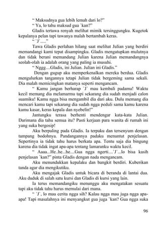 “ Maksudnya gua lebih lemah dari lo?”
        “ Ya, lo tahu maksud gua `kan?”
        Gladis tertawa renyah melihat mimik tersinggungku. Kugetok
kepalanya pelan tapi tawanya malah bertambah keras.
        “ `J`.....”
        Tawa Gladis perlahan hilang saat melihat Julian yang berdiri
memandangi kami tepat disampingku. Gladis mengatupkan mulutnya
dan tidak berani memandang Julian karena Julian memandangnya
seolah-olah ia adalah orang yang paling ia musuhi.
        “ Nggg....Gladis, ini Julian. Julian ini Gladis.”
         Dengan gugup aku memperkenalkan mereka berdua. Gladis
mengulurkan tangannya tetapi Julian tidak bergeming sama sekali.
Dia malah memicingkan matanya seperti mengancam.
        “ Kamu jangan berharap `J` mau kembali padamu! Waktu
kecil memang dia melamarmu tapi sekarang dia sudah menjadi calon
suamiku! Kamu ngga bisa mengambil dia dari aku. Dulu memang dia
mencari kamu tapi sekarang dia sudah ngga peduli sama kamu karena
kamu kasar, keras kepala dan nyebelin!”
        Jantungku terasa berhenti mendengar kata-kata Julian.
Darimana dia tahu semua itu? Pasti kerjaan para wanita di rumah ini
yang suka bergosip!
        Aku berpaling pada Gladis. Ia terpaku dan tersenyum dengan
tampang bodohnya. Pandangannya padaku menuntut penjelasan.
Sepertinya ia tidak tahu harus berkata apa. Tentu saja dia bingung
karena dia tidak ingat apa-apa tentang lamaranku waktu kecil.
        “ Aaaa...He..he...he....Gua ngga ngerti....`J`...lo bisa kasih
penjelasan `kan?” pinta Gladis dengan nada mengancam.
        Aku menundukkan kepalaku dan bangkit berdiri. Kuberikan
tanda agar dia mengikutiku.
        Aku mengajak Gladis untuk bicara di beranda di lantai dua.
Aku duduk di salah satu kursi dan Gladis di kursi yang lain.
        Ia terus memandangiku menunggu aku mengatakan sesuatu
tapi aku tidak tahu harus memulai dari mana.
        “ `J`, lo mau cerita ngga sih? Kalau ngga mau juga ngga apa-
apa! Tapi masalahnya ini menyangkut gua juga `kan? Gua ngga suka

                                                                   96
 