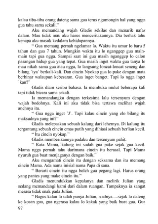 kalau tiba-tiba orang dateng sama gua terus ngomongin hal yang ngga
gua tahu sama sekali.”
        Aku memandang wajah Gladis sekilas dan menarik nafas
dalam. Mau tidak mau aku harus menceritakannya. Dia berhak tahu
kenapa aku masuk kedalam kehidupannya.
        “ Gua memang pernah ngelamar lo. Waktu itu umur lo baru 5
tahun dan gua 7 tahun. Mungkin waktu itu lo nganggep gua main-
main tapi gua ngga. Sampai saat ini gua masih nganggep lo calon
pasangan hidup gua yang tepat. Gua masih inget waktu gua tanya lo
mau nikah sama gua atau ngga, lo langsung loncat-loncat seneng dan
bilang `iya` berkali-kali. Dan cincin Nyokap gua lo pake dengan mata
berbinar walaupun kebesaran. Gua inget banget. Tapi lo ngga inget
`kan?”
        Gladis diam seribu bahasa. Ia membuka mulut beberapa kali
tapi tidak bicara sama sekali.
        Ia memandangku dengan terkesima lalu tersenyum dengan
wajah bodohnya. Kali ini aku tidak bisa tertawa melihat wajah
anehnya itu.
        “ Gua ngga inget `J`. Tapi kalau cincin yang elo bilang itu
maksudnya yang ini?”
        Gladis melepaskan sebuah kalung dari lehernya. Di kalung itu
tergantung sebuah cincin emas putih yang dihiasi sebuah berlian kecil.
        “ Itu cincin nyokap.”
        Gladis memberikannya padaku dan tersenyum pahit.
        “ Kata Mama, kalung ini sudah gua pake sejak gua kecil.
Mama ngga pernah tahu darimana cincin itu berasal. Tapi Mama
nyuruh gua buat menjaganya dengan baik.”
        Aku mengamati cincin itu dengan seksama dan itu memang
cincin Mama. Ada nama inisial nama Papa di sana.
        “ Berarti cincin itu ngga boleh gua pegang lagi. Harus orang
yang pantes yang make cincin itu.”
        Gladis menundukkan kepalanya dan melirik Julian yang
sedang memandangi kami dari dalam ruangan. Tampaknya ia sangat
merasa tidak enak pada Julian.
        “ Bagus kalau lo udah punya Julian, soalnya.....sejak lo dateng
ke kosan gua, gua ngerasa kalau lo kakak yang baik buat gua. Gua
97
 