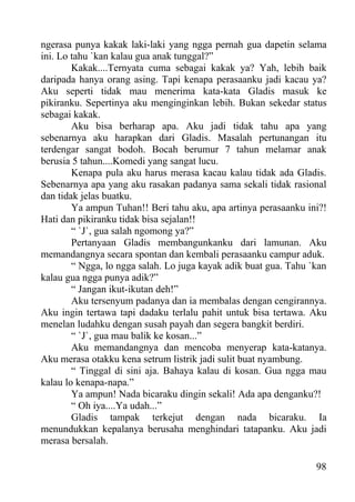 ngerasa punya kakak laki-laki yang ngga pernah gua dapetin selama
ini. Lo tahu `kan kalau gua anak tunggal?”
        Kakak....Ternyata cuma sebagai kakak ya? Yah, lebih baik
daripada hanya orang asing. Tapi kenapa perasaanku jadi kacau ya?
Aku seperti tidak mau menerima kata-kata Gladis masuk ke
pikiranku. Sepertinya aku menginginkan lebih. Bukan sekedar status
sebagai kakak.
        Aku bisa berharap apa. Aku jadi tidak tahu apa yang
sebenarnya aku harapkan dari Gladis. Masalah pertunangan itu
terdengar sangat bodoh. Bocah berumur 7 tahun melamar anak
berusia 5 tahun....Komedi yang sangat lucu.
        Kenapa pula aku harus merasa kacau kalau tidak ada Gladis.
Sebenarnya apa yang aku rasakan padanya sama sekali tidak rasional
dan tidak jelas buatku.
        Ya ampun Tuhan!! Beri tahu aku, apa artinya perasaanku ini?!
Hati dan pikiranku tidak bisa sejalan!!
        “ `J`, gua salah ngomong ya?”
        Pertanyaan Gladis membangunkanku dari lamunan. Aku
memandangnya secara spontan dan kembali perasaanku campur aduk.
        “ Ngga, lo ngga salah. Lo juga kayak adik buat gua. Tahu `kan
kalau gua ngga punya adik?”
        “ Jangan ikut-ikutan deh!”
        Aku tersenyum padanya dan ia membalas dengan cengirannya.
Aku ingin tertawa tapi dadaku terlalu pahit untuk bisa tertawa. Aku
menelan ludahku dengan susah payah dan segera bangkit berdiri.
        “ `J`, gua mau balik ke kosan...”
        Aku memandangnya dan mencoba menyerap kata-katanya.
Aku merasa otakku kena setrum listrik jadi sulit buat nyambung.
        “ Tinggal di sini aja. Bahaya kalau di kosan. Gua ngga mau
kalau lo kenapa-napa.”
        Ya ampun! Nada bicaraku dingin sekali! Ada apa denganku?!
        “ Oh iya....Ya udah...”
        Gladis tampak terkejut dengan nada bicaraku. Ia
menundukkan kepalanya berusaha menghindari tatapanku. Aku jadi
merasa bersalah.

                                                                  98
 