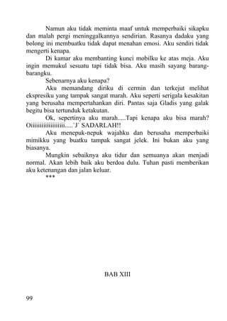 Namun aku tidak meminta maaf untuk memperbaiki sikapku
dan malah pergi meninggalkannya sendirian. Rasanya dadaku yang
bolong ini membuatku tidak dapat menahan emosi. Aku sendiri tidak
mengerti kenapa.
         Di kamar aku membanting kunci mobilku ke atas meja. Aku
ingin memukul sesuatu tapi tidak bisa. Aku masih sayang barang-
barangku.
         Sebenarnya aku kenapa?
         Aku memandang diriku di cermin dan terkejut melihat
ekspresiku yang tampak sangat marah. Aku seperti serigala kesakitan
yang berusaha mempertahankan diri. Pantas saja Gladis yang galak
begitu bisa tertunduk ketakutan.
         Ok, sepertinya aku marah.....Tapi kenapa aku bisa marah?
Oiiiiiiiiiiiiiiiiiii.....`J` SADARLAH!!
         Aku menepuk-nepuk wajahku dan berusaha memperbaiki
mimikku yang buatku tampak sangat jelek. Ini bukan aku yang
biasanya.
         Mungkin sebaiknya aku tidur dan semuanya akan menjadi
normal. Akan lebih baik aku berdoa dulu. Tuhan pasti memberikan
aku ketenangan dan jalan keluar.
         ***




                            BAB XIII


99
 