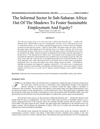 International Business & Economics Research Journal – May 2010 Volume 9, Number 5 
1 
The Informal Sector In Sub-Saharan Africa: Out Of The Shadows To Foster Sustainable Employment And Equity? 
Donald L Sparks, The Citadel, USA 
Stephen T. Barnett, Arizona State University, USA 
ABSTRACT 
Over the past twenty years or so, there has been a debate that basically asks “…whether the informal sector should really be seen as a marginalized, „survival‟ sector, which mops up excess or entrenched workers, or as a vibrant, entrepreneurial part of the economy which can stimulate economic growth and job creation.” (African Union 2008). This paper argues the latter. Further, this paper argues that employment in the informal sector is no longer a journey, but has become the destination of many. If the aim is to create jobs and reduce poverty, the informal sector must be included in the debate. Indeed, this paper recommends that the debate about the advantages of formal sector vs. the informal sector needs to end. Governments need to unequivocally recognize and admit the importance of the informal sector and finds ways to encourage its growth. They also need, at the same time, to decide how to strengthen the formal sector and extend benefits to those in the informal sector, while removing barriers to the formal sector to allow more to participate. Specifically, there are at least five major areas where changes need to be made: 1) Establish an enabling environment and supportive regulatory framework, 2) Provide access to appropriate training, 3) Improve basic facilities and amenities and infrastructure, 4) Increase ability to obtain property title and access to credit, and 5) Improve national databases and establish uniform standards. 
Keywords: Informal sector; economic growth; economic development; sustainability; equity; job creation 
INTRODUCTION 
or sub-Saharan Africa, the informal sector is nothing new. Indeed, the types of activities carried out in this sector have existed even prior to colonialism. Later, independence brought in the distinction between informal vs. formal activities as countries around the region sought to formalize or “modernize” their economies. The focus then (and indeed to some degree today) was rapid industrialization. Now, for much of the region, it is the informal sector - not the formal sector - that is the growth engine. It should be noted that around the world, about two-thirds of all employees work in the informal sector (World bank 2009). Thus, how governments treat the informal sector has profound impacts on employment, growth, equity and sustainability. 
Over the past twenty years or so, there has been a debate that basically asks “…whether the informal sector should really be seen as a marginalized, „survival‟ sector, which mops up excess or entrenched workers, or as a vibrant, entrepreneurial part of the economy which can stimulate economic growth and job creation.” (African Union 2008). This paper argues the later. Further, this paper argues that employment in the informal sector is no longer a journey, but has become the destination of many. If the aim is to create jobs and reduce poverty, the informal sector must be included in the debate. 
The informal sector represents the dominant share of many sectors across the continent, especially in manufacturing, commerce, finance and mining. Trade-related activities, including street vending, is the most common form of activity in Africa‟s informal sector. The informal sector provides between 50-75% of employment 
F  