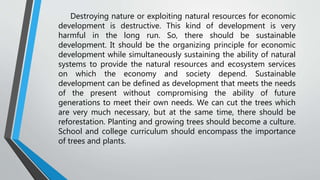 Destroying nature or exploiting natural resources for economic
development is destructive. This kind of development is very
harmful in the long run. So, there should be sustainable
development. It should be the organizing principle for economic
development while simultaneously sustaining the ability of natural
systems to provide the natural resources and ecosystem services
on which the economy and society depend. Sustainable
development can be defined as development that meets the needs
of the present without compromising the ability of future
generations to meet their own needs. We can cut the trees which
are very much necessary, but at the same time, there should be
reforestation. Planting and growing trees should become a culture.
School and college curriculum should encompass the importance
of trees and plants.
 