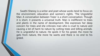 Swathi Shenoy is a writer and poet whose works tend to focus on
the environment, education and women’s rights. ‘The Ungrateful
Man: A conversation between Trees’ is a short conversation. Though
it is short, it presents a universal truth. Man is indifferent to trees
and plants in the name of development. She expresses her deep
concern for trees and she criticizes man who is cruel to nature and
causing a lot of harm to nature by cutting trees and killing animals.
He is ungrateful to nature. He spoils it for his greed, the more he
gets from nature, the more he wants and there is no end to his
greed.
 
