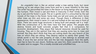 An ungrateful man is like an animal under a tree eating fruits, but never
looking up to see where they come from and he is never thankful to the tree.
The writer has personified the trees in the lesson as living beings who can speak
like humans. Their mood is sad and there is insecurity in their minds. Even the
sky is sad and the forest is quiet. The air is gentle and it is untouched by the sad
moods of the trees in the forest. Some trees are tall and some are short. Some
other trees are thin and some are stout. Though there is difference in their
appearances, their mood is same. It is sad and looked at the vast area in front of
them. There are some huge structures is being built and people call it a ‘mall.’
With the construction of it, the trees have lost their peace. The people who
destroy forests and build concrete jungles feel that it is compulsory for
economic development. They argue that natural resources should be used for
housing. They are in the opinion that they are causing some loss to trees and
animals. But they don’t think that they are cutting down the very branch of the
tree on which they are sitting. They destroy nature to satisfy their greed. The
whole world is not the sole property of man, it also belongs to animals and
trees. If once the last animal dies and the last tree disappears from the earth,
man has to face his own doom. Nothing can save him, there would be no food,
no water and no oxygen. This is totally suicidal and unfulfilled loss.
 