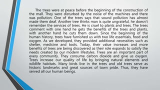 The trees were at peace before the beginning of the construction of
the mall. They were disturbed by the noise of the machines and there
was pollution. One of the trees says that sound pollution has almost
made them deaf. Another tree thinks man is quite ungrateful, he doesn’t
remember the services of trees. He is cruel to plants and trees. The trees
comment with one hand he gets the benefits of the trees and plants,
with another hand he cuts them down. Since the beginning of the
human history, trees have furnished us with two life essentials, food and
oxygen. As we developed, they provided additional necessities such as
shelter, medicine and tools. Today, their value increases and more
benefits of trees are being discovered as their role expands to satisfy the
needs created by our modern lifestyles. Trees are an important part of
every community. They consume carbon dioxide and give us oxygen.
Trees increase our quality of life by bringing natural elements and
wildlife habitats. Many birds live in the trees and old trees serve as
historic landmarks and great sources of town pride. Thus, they have
served all our human beings.
 