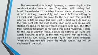 The trees were lost in thought by seeing a man coming from the
construction site towards them. They stood still, holding their
breath. He walked up to the tallest tree and started examining it. He
circled it, looking more carefully, and then scribbled something on
its trunk and repeated the same for the next tree. The trees felt
relief as he left the place. But their relief is short-lived. As soon as
the man went into the mall another man came with an axe and
started chopping the tall tree which wriggled with pain. The other
trees watched helplessly as his friend was being murdered. It cried
for the loss of another friend. It could do nothing but stand and
watch, knowing as soon as the man was done with its friend, it
would be its turn. Lastly, the trees say in their silent language,
‘when the last tree falls down the whole human race will be
decimated in the world.’
 
