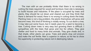 The man with an axe probably thinks that there is no wrong in
cutting the trees required for wood and furniture. Even site is necessary
to build houses and industries. If the place is occupied by trees and
plants, they should be cut down and cleared out and they think that
there is demand for wood, there is no wrong in cutting down the trees.
Planting trees is not a big problem, the plants themselves will grow and
become trees, this kind of thinking is totally wrong. To cut down a tree,
it may take just some hours, but it needs years for a seed to become a
tree. Cutting down trees is very easy but growing them is difficult. I
sympathize with the trees that grow and live for others. They give
shelter and food to many birds and animals. They give shade and, in
that shade, other plants can grow. Trees and plants stop soil erosion
and make the soil fertile. Man is superior in nature, so he has to show
his superiority in protecting nature not in destroying nature.
 
