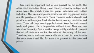 Trees are an important part of our survival on the earth. The
other most important thing is our country economy is dependent
upon trees like match industries, paper industries and rubber
industries. The trees and plants provide us with oxygen and make
our life possible on the earth. Trees consume carbon dioxide and
provide us with oxygen, food, shelter, home, money, medicines and
so on. Trees help in preventing pollution and keep the environment
fresh and green. Life is impossible without trees. They are true
friends of humanity. One should act responsibly and should prevent
the act of deforestation for the sake of the safety of humans.
Therefore, we should save trees and honour them in order to save
the environment and life. But man is ungrateful to the trees and
plants.
 