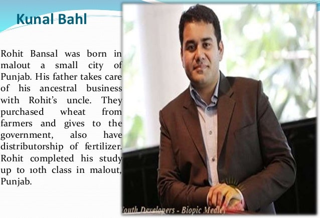 Kunal Bahl
Rohit Bansal was born in
malout a small city of
Punjab. His father takes care
of his ancestral business
with Rohit’s uncle. They
purchased wheat from
farmers and gives to the
government, also have
distributorship of fertilizer.
Rohit completed his study
up to 10th class in malout,
Punjab.
 