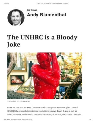 5/30/2021 The UNHRC is a Bloody Joke | Andy Blumenthal | The Blogs
https://blogs.timesoﬁsrael.com/the-unhrc-is-a-bloody-joke/ 1/5
THE BLOGS
Andy Blumenthal
The UNHRC is a Bloody
Joke
(Credit Photo: Andy Blumenthal)
Since its creation in 2006, the immensely corrupt UN Human Rights Council
(UNHRC) has issued almost more resolutions against Israel than against all
other countries in the world combined. However, this week, the UNHRC took the
 