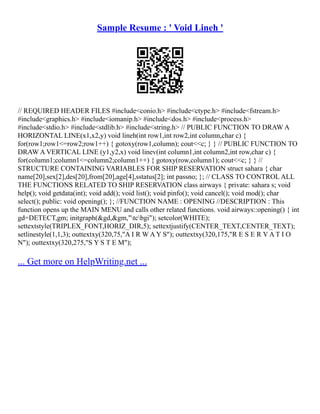 Sample Resume : ' Void Lineh '
// REQUIRED HEADER FILES #include<conio.h> #include<ctype.h> #include<fstream.h>
#include<graphics.h> #include<iomanip.h> #include<dos.h> #include<process.h>
#include<stdio.h> #include<stdlib.h> #include<string.h> // PUBLIC FUNCTION TO DRAW A
HORIZONTAL LINE(x1,x2,y) void lineh(int row1,int row2,int column,char c) {
for(row1;row1<=row2;row1++) { gotoxy(row1,column); cout<<c; } } // PUBLIC FUNCTION TO
DRAW A VERTICAL LINE (y1,y2,x) void linev(int column1,int column2,int row,char c) {
for(column1;column1<=column2;column1++) { gotoxy(row,column1); cout<<c; } } //
STRUCTURE CONTAINING VARIABLES FOR SHIP RESERVATION struct sahara { char
name[20],sex[2],des[20],from[20],age[4],sstatus[2]; int passno; }; // CLASS TO CONTROL ALL
THE FUNCTIONS RELATED TO SHIP RESERVATION class airways { private: sahara s; void
help(); void getdata(int); void add(); void list(); void pinfo(); void cancel(); void mod(); char
select(); public: void opening(); }; //FUNCTION NAME : OPENING //DESCRIPTION : This
function opens up the MAIN MENU and calls other related functions. void airways::opening() { int
gd=DETECT,gm; initgraph(&gd,&gm,"tcbgi"); setcolor(WHITE);
settextstyle(TRIPLEX_FONT,HORIZ_DIR,5); settextjustify(CENTER_TEXT,CENTER_TEXT);
setlinestyle(1,1,3); outtextxy(320,75,"A I R W A Y S"); outtextxy(320,175,"R E S E R V A T I O
N"); outtextxy(320,275,"S Y S T E M");
... Get more on HelpWriting.net ...
 
