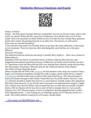 Similarities Between Emoticons And Emojis
Emojis, A History
Emojis – the little picture messages that have worked their way into our devices, hearts, and to some
extent, our speech! Where did they come from? Furthermore, how did they take over? For that
matter, what even constitutes an emoji? Relatively few of us take the time consider these questions,
despite their central, all encompassing role in our daily lives. The answers, as will soon be
discovered, are rich and fascinating!
A tiny misnomer that needs to be clarified, before we go down the emoji rabbit hole, is that emojis
are not emoticons. These two terms are often interchangeably used, but they are in fact quite
different!
Emoticons VS Emojis
The distinction between emoticons and emojis is actually fairly simple to ... Show more content on
Helpwriting.net ...
Regardless of the fact that he invented the former, he believes that the latter lacks the same
imagination that spurred interesting emoticons. Furthermore, he briefly noted in Smiley Lore how
it's "interesting to note that Microsoft and AOL now intercept these character strings and turn them
into little pictures. Personally, I think this destroys the whimsical element of the original."
The Father of Emoji: Shigetaka Kurita
About a decade after the birth of the emoticon, the first iteration of the emoji was created in Tokyo.
Pagers were booming in popularity amongst the youth in Japan, and the mobile device company
NTT Docomo decided to add a heart symbol to their Pocket Bell device. This allowed people to
send a cute picture message to their friends. Pocket Bell users loved this feature. However, when
NTT Docomo decided to market their devices to a more business–friendly market, they abandoned
their heart emoji precursor. To say that the users were upset is an understatement. Imagine if Apple
took a feature away from the iPhone, and you hated the move so much that you actually switched
phones. (We lose features all the time, but we don't all feel as strongly about it). Users actually
started to leave NTT Docomo pagers, in favor of competitors that had adopted the heart symbol.
Enter Shigetaka Kurita – a man working on a revolutionary project at NTT Docomo known as i–
mode. This mobile platform would prove to be nearly a decade ahead
... Get more on HelpWriting.net ...
 