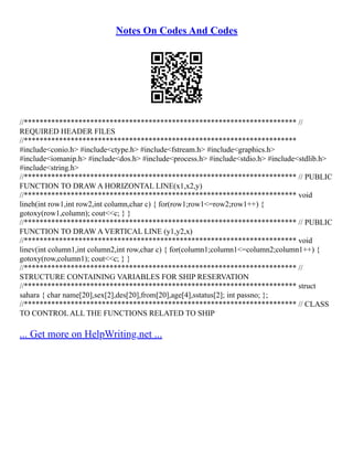 Notes On Codes And Codes
//********************************************************************** //
REQUIRED HEADER FILES
//**********************************************************************
#include<conio.h> #include<ctype.h> #include<fstream.h> #include<graphics.h>
#include<iomanip.h> #include<dos.h> #include<process.h> #include<stdio.h> #include<stdlib.h>
#include<string.h>
//********************************************************************** // PUBLIC
FUNCTION TO DRAW A HORIZONTAL LINE(x1,x2,y)
//********************************************************************** void
lineh(int row1,int row2,int column,char c) { for(row1;row1<=row2;row1++) {
gotoxy(row1,column); cout<<c; } }
//********************************************************************** // PUBLIC
FUNCTION TO DRAW A VERTICAL LINE (y1,y2,x)
//********************************************************************** void
linev(int column1,int column2,int row,char c) { for(column1;column1<=column2;column1++) {
gotoxy(row,column1); cout<<c; } }
//********************************************************************** //
STRUCTURE CONTAINING VARIABLES FOR SHIP RESERVATION
//********************************************************************** struct
sahara { char name[20],sex[2],des[20],from[20],age[4],sstatus[2]; int passno; };
//********************************************************************** // CLASS
TO CONTROL ALL THE FUNCTIONS RELATED TO SHIP
... Get more on HelpWriting.net ...
 