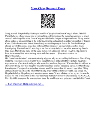 Marc Ching Research Paper
Many, scratch that probably all except a handful of people claim Marc Ching is a hero. Wildlife
Planet believes otherwise and now we are calling on California or the federal government to arrest
arrested and charge hiw with . Marc Ching should also be charged with premeditated felony animal
abuse and/or as an accomplice in the torturing, injuring and death of an unknown number of dogs in
China. Federal authorities should immediately revoke his passport due to the fact that his trips
abroad have led to animal abuse that he himself has initiated. I have devoted countless hours
investigating this fraud and it's amazing to me that so many failed to see what was staring them in
their faces. Marc Ching came on the scene by his own admission on Sept 1st, 2015. He claims to
have known very little about the dog meat trade but was so ... Show more content on
Helpwriting.net ...
His "conscious decisions" statement actually triggered why we are calling for his arrest. Marc Ching
made the conscious decision to enter these slaughterhouses and pretend to be either a buyer or a
representative of an American buyer who wanted to purchase dog meat. When the butcher offered to
show marc Ching how this slaughter house tortures their animals he readily agreed. So Marc Ching
knowing that if he agreed an animal or animals would be tortured on his say so... and Marc Ching
enthusiastically said YES! So while Marc Ching cries 'oh the horror I have seen, legs sawed off,
Dogs boiled alive, Dogs hung and sometimes even worse" it was all done on his say so, because he
needed his film to make him a star. Now the sheep that follow him will of course say BAAAAACK
Up... He did it to expose the treatment and show the world what was going on... and Wildlife Planet
... Get more on HelpWriting.net ...
 