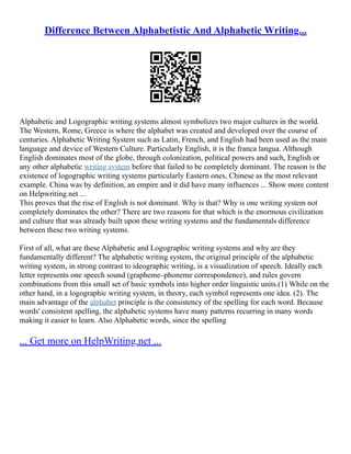 Difference Between Alphabetistic And Alphabetic Writing...
Alphabetic and Logographic writing systems almost symbolizes two major cultures in the world.
The Western, Rome, Greece is where the alphabet was created and developed over the course of
centuries. Alphabetic Writing System such as Latin, French, and English had been used as the main
language and device of Western Culture. Particularly English, it is the franca langua. Although
English dominates most of the globe, through colonization, political powers and such, English or
any other alphabetic writing system before that failed to be completely dominant. The reason is the
existence of logographic writing systems particularly Eastern ones, Chinese as the most relevant
example. China was by definition, an empire and it did have many influences ... Show more content
on Helpwriting.net ...
This proves that the rise of English is not dominant. Why is that? Why is one writing system not
completely dominates the other? There are two reasons for that which is the enormous civilization
and culture that was already built upon these writing systems and the fundamentals difference
between these two writing systems.
First of all, what are these Alphabetic and Logographic writing systems and why are they
fundamentally different? The alphabetic writing system, the original principle of the alphabetic
writing system, in strong contrast to ideographic writing, is a visualization of speech. Ideally each
letter represents one speech sound (grapheme–phoneme correspondence), and rules govern
combinations from this small set of basic symbols into higher order linguistic units.(1) While on the
other hand, in a logographic writing system, in theory, each symbol represents one idea. (2). The
main advantage of the alphabet principle is the consistency of the spelling for each word. Because
words' consistent spelling, the alphabetic systems have many patterns recurring in many words
making it easier to learn. Also Alphabetic words, since the spelling
... Get more on HelpWriting.net ...
 
