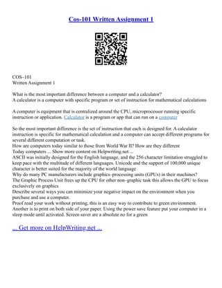 Cos-101 Written Assignment 1
COS–101
Written Assignment 1
What is the most important difference between a computer and a calculator?
A calculator is a computer with specific program or set of instruction for mathematical calculations
A computer is equipment that is centralized around the CPU, microprocessor running specific
instruction or application. Calculator is a program or app that can run on a computer
So the most important difference is the set of instruction that each is designed for. A calculator
instruction is specific for mathematical calculation and a computer can accept different programs for
several different computation or task.
How are computers today similar to those from World War II? How are they different
Today computers ... Show more content on Helpwriting.net ...
ASCII was initially designed for the English language, and the 256 character limitation struggled to
keep pace with the multitude of different languages. Unicode and the support of 100,000 unique
character is better suited for the majority of the world language
Why do many PC manufacturers include graphics–processing units (GPUs) in their machines?
The Graphic Process Unit frees up the CPU for other non–graphic task this allows the GPU to focus
exclusively on graphics
Describe several ways you can minimize your negative impact on the environment when you
purchase and use a computer.
Proof read your work without printing, this is an easy way to contribute to green environment.
Another is to print on both side of your paper. Using the power save feature put your computer in a
sleep mode until activated. Screen saver are a absolute no for a green
... Get more on HelpWriting.net ...
 