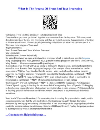 What Is The Process Of Front End Text Processing
subsection{Front–end text processor} label{subsec:front–end}
Front–end text processor produces Linguistic representation from the input text. This component
does the majority of the text pre–processing and then gives the Linguistic Representation of the text
to the Statistical Model. The task of pre–processing varies based on what kind of Front–end it is.
There can be two types of front–end.
begin{enumerate}
item Trained front–end. item Minimal front–end.
end{enumerate}
subsubsection{Trained Front End}
By trained front end, we mean a front end text processor which is trained on a specific language
using language specific rules, grammar etc, e.g: Front end text processors of Festival cite{festival},
Mary Text to ... Show more content on Helpwriting.net ...
It depends on what type of text we are trying to normalize. There is no one consistent algorithm to
normalize texts. It varies from language to language. One example of text normalization can be
processing of NSW or Non–Standard Words, such as– year, cardinal number, ordinal number,
acronyms etc. par For example: For example: Consider the Bangla sentence, textbengali{"আমি
পরীক্ষায় ৭ম হয়েছি।"} Here, textbengali{"৭ম"} is an ordinal number which is supposed to be
pronounced as textbengali{"সপ্তম" }। During text normalization we can replace
textbengali{"৭ম"} with textbengali{"সপ্তম" }. item textbf{POS Taggging} POS tagging or
Parts of Speech tagging is labeling the tokens as their Corresponding Parts of Speech. POS tagging
is done keeping in consideration what parts of speech the token is in its sentence. POS tagging helps
in deciding prosodic information as different parts of speech tend to be pronounced differently
sometimes.
.
item textbf{Phoneme Detection} Phoneme detection is creating the pronunciation model, which
contains phoneme set, that the text must follow. The tokens are basically broken down into
phonemes by looking up a dictionary or some rules. A vast knowledge of the language is required to
create the phoneme set and the dictionary. item textbf{Phrase Break} Finding the proper position
to put the prosodic break is another important step in
... Get more on HelpWriting.net ...
 
