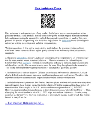 User Assistance Paper
User assistance is an important part of any product that helps to improve user experience with a
particular product. Many products that are released for global markets require that user assistance
help and documentation be translated in multiple languages for specific target locales. This paper
presents the process of optimizing user assistance help content for translation in the following two
categories: writing suggestions and technical considerations.
Writing suggestions 1. Use a style guide. A style guide defines the grammar, syntax and tone
translators should use to facilitate a higher quality of translation and convey the source content
accurately.
2. Develop a terminology glossary. A glossary should provide a comprehensive set of terminology
that includes product names, trademarked terms, ... Show more content on Helpwriting.net ...
Simplify the written language. To make documents clear and easy to translate, keep headlines and
sub–headlines parallel. Use the same term to mean the same thing throughout the documentation.
This can be implemented through the utilization of a source style guide and glossary.
4. Include universal units of measure. Different countries use different units of measure. Lack of
clearly defined units of measure can cause significant confusion and costly errors. Therefore, it is
important to include both metric and imperial measurements in the documentation.
5. Include international phone and date formats. Because phone numbers and date formats vary from
region to region, these formats should be displayed correctly in the source and translated copies of
documentation. For example, in the U.S., phone numbers are expressed as (425) 517–2577.
However, international customers also need to know the country code, which for the US is +1. Thus,
displaying the phone number as +1 425.517.2577 helps international customers. Likewise, many
countries use dd/mm/yyyy. To avoid confusion, it is necessary to indicate clearly which date format
is used or to spell out the
... Get more on HelpWriting.net ...
 
