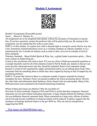 Module 5 Assignment
Module 5 Assignment (20 possible points)
Name: __Marcus E. Mackey, Sr._________________________
All assignments are to be completed individually without the assistance of classmates or anyone
else. If you have questions, contact the professor who will be glad to help you. By turning in this
assignment, you are stating that this work is yours alone.
PART A: In this module, we explore how what is deemed right or wrong by society find its way into
a law. Sometimes institutionalization occurs as a voluntary standard, an industry standard, or as a
requirement by law. Consider an industry such as retail or sales. Give me an example of each of
those standards.
Voluntary Standard : –Beam Global Spirits & Wine, Inc., a global leader in premium spirits ... Show
more content on Helpwriting.net ...
I come to this conclusion with a heavy heart. If it was my choice I think governmental regulation or
oversight should be used for all of the industries listed in Part B. Really any industry I choose I can
come up with a thousand reason why they should be regulated. Retail is less important simply
because it is kind of self–regulated by supply and demand (unless we are talking about food). Once
consumers find out something about a retailer they show support by buying or lack of support by not
purchasing products.
PART C: It seems that whenever there is a corporate scandal, Congress responds by trying to
strengthen the laws. Sarbanes–Oxley was passed to address the Enron accounting abuses. Review
the video links and information about Sarbanes–Oxley found in the text and module. Many of the
SOX provisions were contained in the Federal Sentencing Guidelines.
Which of these provisions are effective? Why do you think so?
Provision #2 (from textbook). Requires CEOs and CFOs to certify that their companies' financial
statements are true and without misleading statements. A major impetus behind the Sarbanes–Oxley
Act was deliberate financial statement fraud. When committed on a large scale, billions of dollars
can be lost and investor confidence in financial market will be reduced. Evidence suggests that the
incidence of fraud has declined relative to the pre–SOX era. This can only be interpreted as
suggesting that SOX
... Get more on HelpWriting.net ...
 