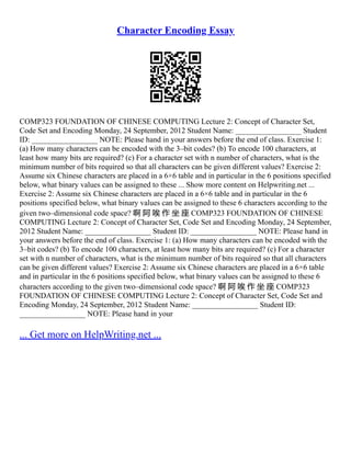Character Encoding Essay
COMP323 FOUNDATION OF CHINESE COMPUTING Lecture 2: Concept of Character Set,
Code Set and Encoding Monday, 24 September, 2012 Student Name: _________________ Student
ID: _________________ NOTE: Please hand in your answers before the end of class. Exercise 1:
(a) How many characters can be encoded with the 3–bit codes? (b) To encode 100 characters, at
least how many bits are required? (c) For a character set with n number of characters, what is the
minimum number of bits required so that all characters can be given different values? Exercise 2:
Assume six Chinese characters are placed in a 6×6 table and in particular in the 6 positions specified
below, what binary values can be assigned to these ... Show more content on Helpwriting.net ...
Exercise 2: Assume six Chinese characters are placed in a 6×6 table and in particular in the 6
positions specified below, what binary values can be assigned to these 6 characters according to the
given two–dimensional code space? 啊 阿 唉 作 坐 座 COMP323 FOUNDATION OF CHINESE
COMPUTING Lecture 2: Concept of Character Set, Code Set and Encoding Monday, 24 September,
2012 Student Name: _________________ Student ID: _________________ NOTE: Please hand in
your answers before the end of class. Exercise 1: (a) How many characters can be encoded with the
3–bit codes? (b) To encode 100 characters, at least how many bits are required? (c) For a character
set with n number of characters, what is the minimum number of bits required so that all characters
can be given different values? Exercise 2: Assume six Chinese characters are placed in a 6×6 table
and in particular in the 6 positions specified below, what binary values can be assigned to these 6
characters according to the given two–dimensional code space? 啊 阿 唉 作 坐 座 COMP323
FOUNDATION OF CHINESE COMPUTING Lecture 2: Concept of Character Set, Code Set and
Encoding Monday, 24 September, 2012 Student Name: _________________ Student ID:
_________________ NOTE: Please hand in your
... Get more on HelpWriting.net ...
 